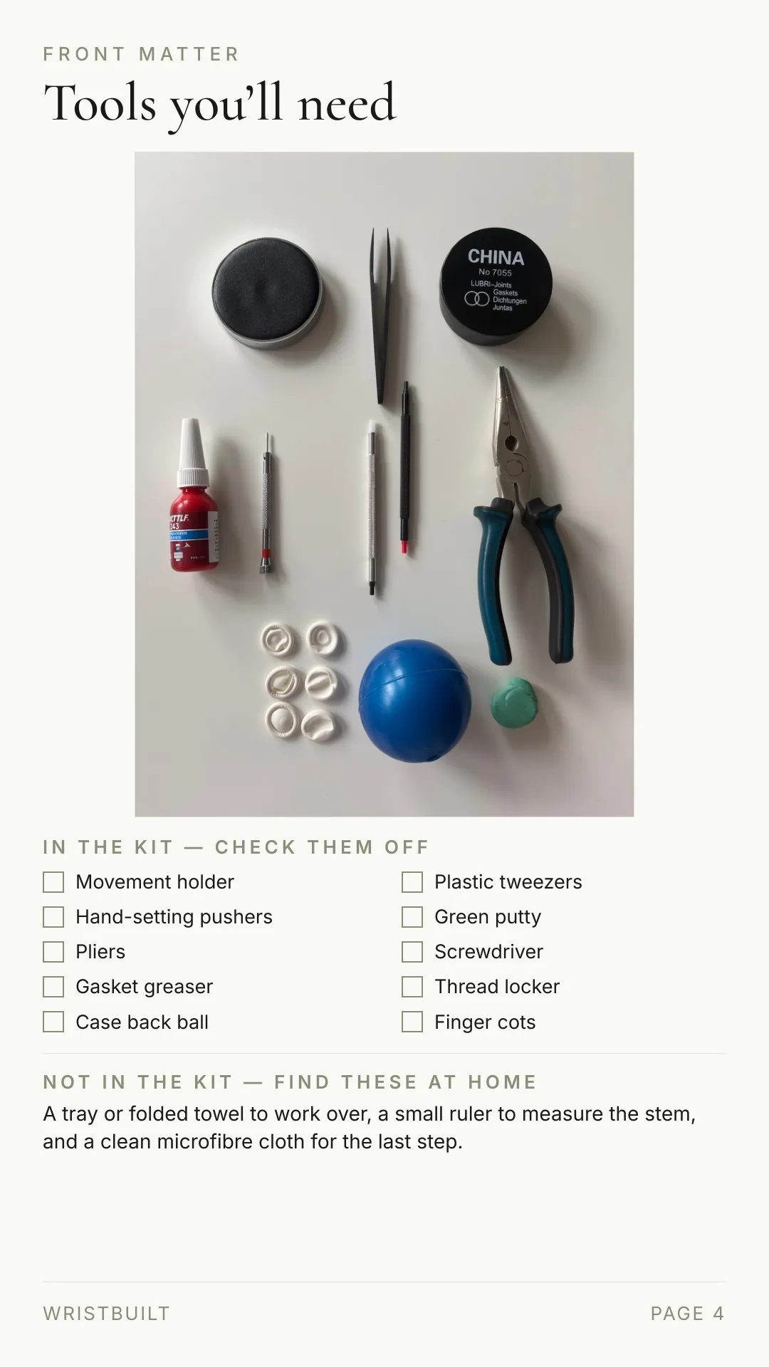 FRONT MATTER Tools you’ll need IN THE KIT — CHECK THEM OFF Movement holder Plastic tweezers Hand-setting pushers Green putty Pliers Screwdriver Gasket greaser Thread locker Case back ball Finger cots NOT IN THE KIT — FIND THESE AT HOME A tray or folded towel to work over, a small ruler to measure the stem, and a clean microfibre cloth for the last step. WRISTBUILT PAGE 4