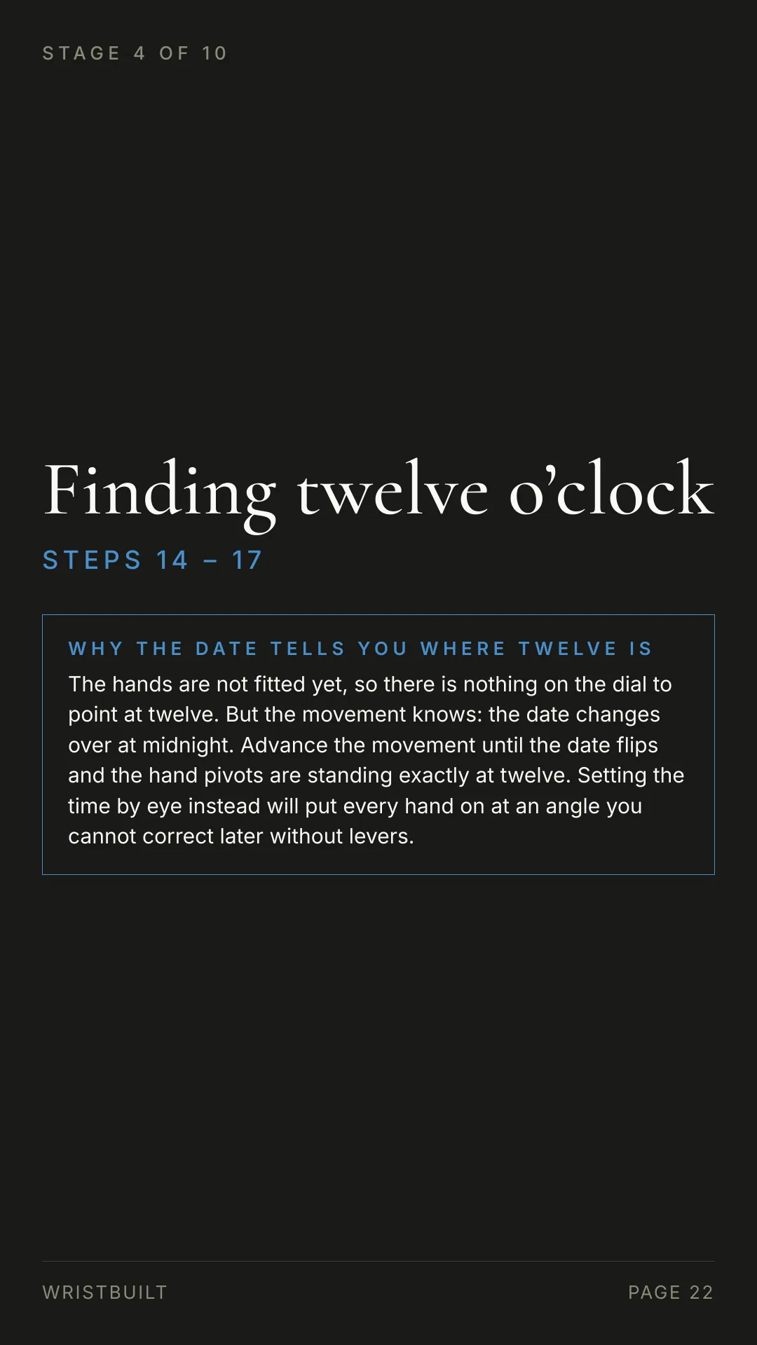STAGE 4 OF 10 Finding twelve o’clock S T E P S  1 4  –  1 7 WHY THE DATE TELLS YOU WHERE TWELVE IS The hands are not fitted yet, so there is nothing on the dial to point at twelve. But the movement knows: the date changes over at midnight. Advance the movement until the date flips and the hand pivots are standing exactly at twelve. Setting the time by eye instead will put every hand on at an angle you cannot correct later without levers. WRISTBUILT PAGE 22