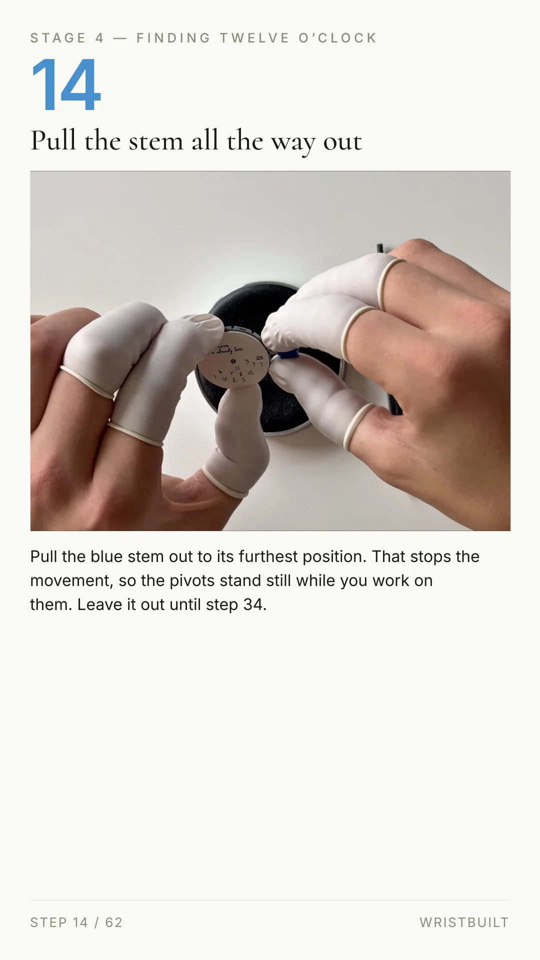 STAGE 4 — FINDING TWELVE O’CLOCK 14 Pull the stem all the way out Pull the blue stem out to its furthest position. That stops the movement, so the pivots stand still while you work on them. Leave it out until step 34. STEP 14 / 62 WRISTBUILT