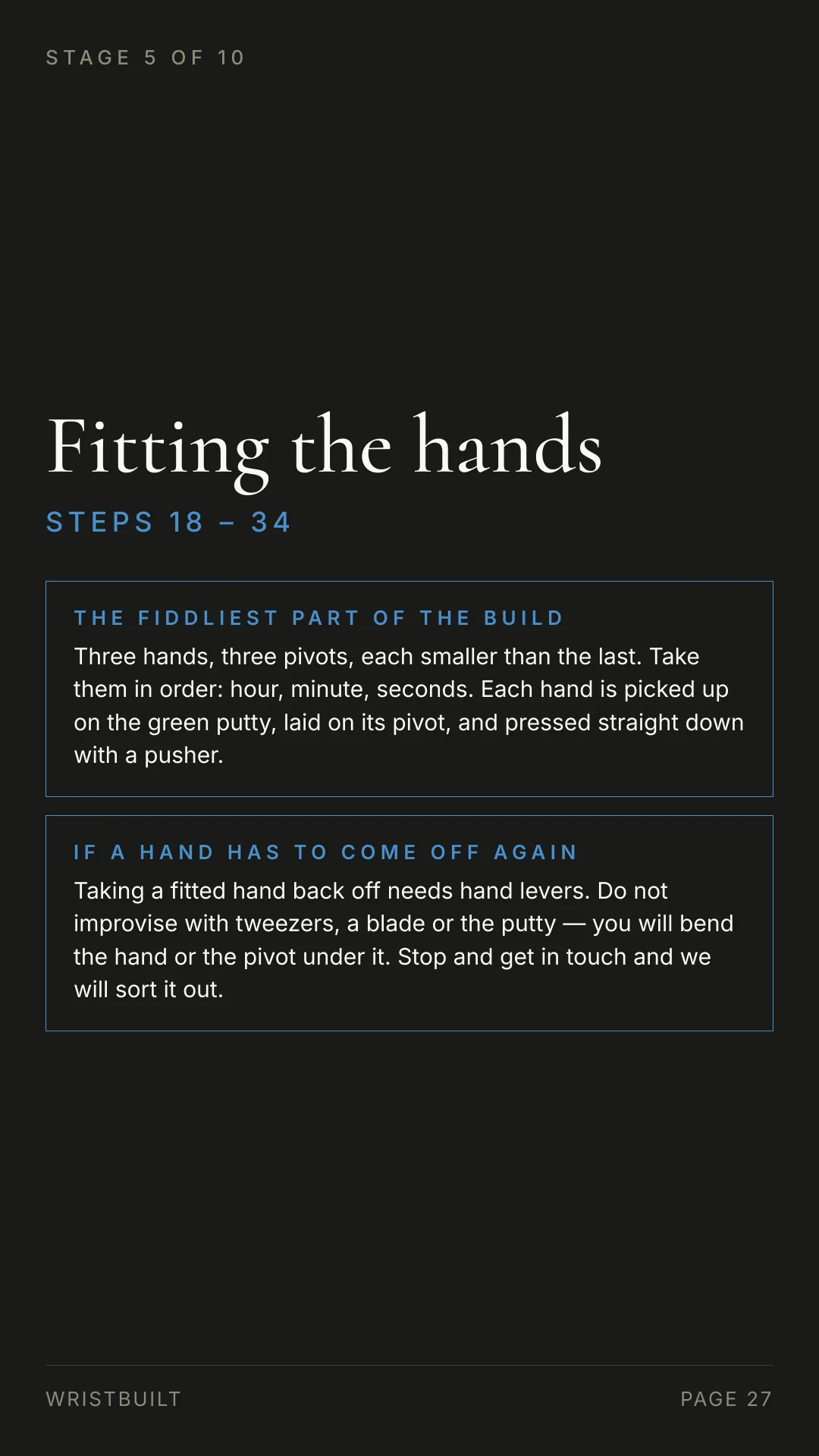 STAGE 5 OF 10 Fitting the hands S T E P S  1 8  –  3 4 THE FIDDLIEST PART OF THE BUILD Three hands, three pivots, each smaller than the last. Take them in order: hour, minute, seconds. Each hand is picked up on the green putty, laid on its pivot, and pressed straight down with a pusher. IF A HAND HAS TO COME OFF AGAIN Taking a fitted hand back off needs hand levers. Do not improvise with tweezers, a blade or the putty — you will bend the hand or the pivot under it. Stop and get in touch and we will sort it out. WRISTBUILT PAGE 27
