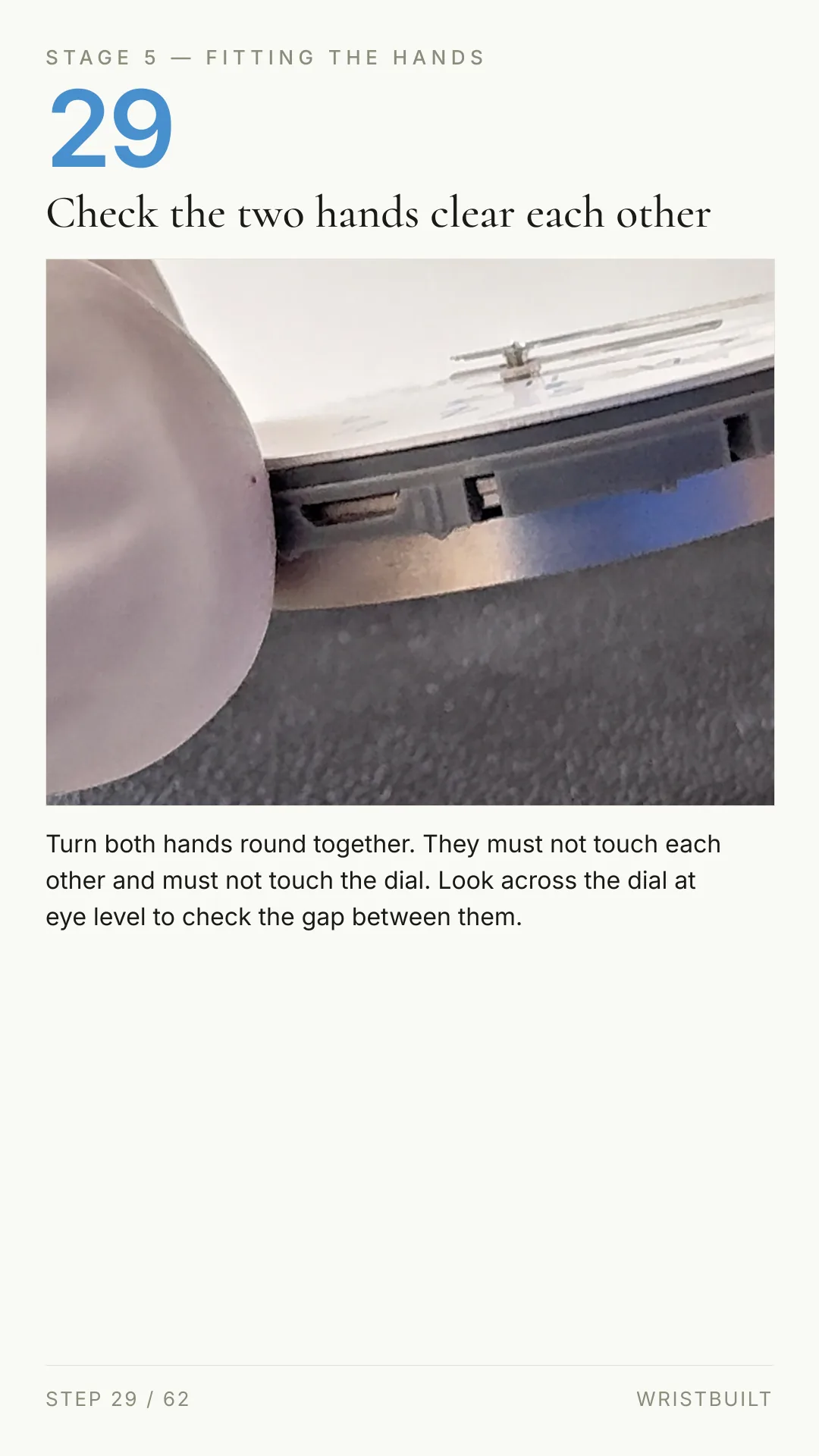 STAGE 5 — FITTING THE HANDS 29 Check the two hands clear each other Turn both hands round together. They must not touch each other and must not touch the dial. Look across the dial at eye level to check the gap between them. STEP 29 / 62 WRISTBUILT