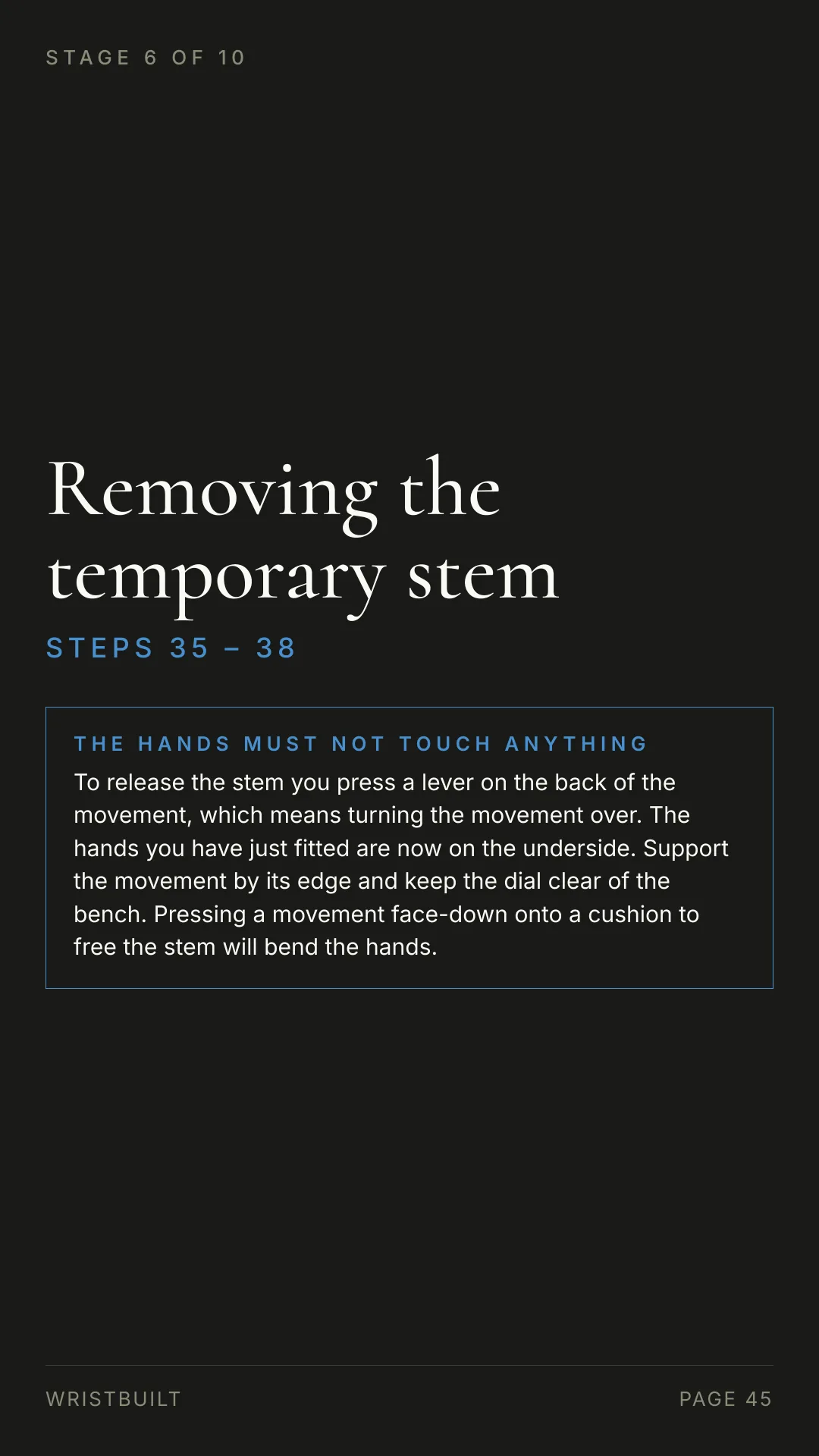 STAGE 6 OF 10 Removing the temporary stem S T E P S  3 5  –  3 8 THE HANDS MUST NOT TOUCH ANYTHING To release the stem you press a lever on the back of the movement, which means turning the movement over. The hands you have just fitted are now on the underside. Support the movement by its edge and keep the dial clear of the bench. Pressing a movement face-down onto a cushion to free the stem will bend the hands. WRISTBUILT PAGE 45