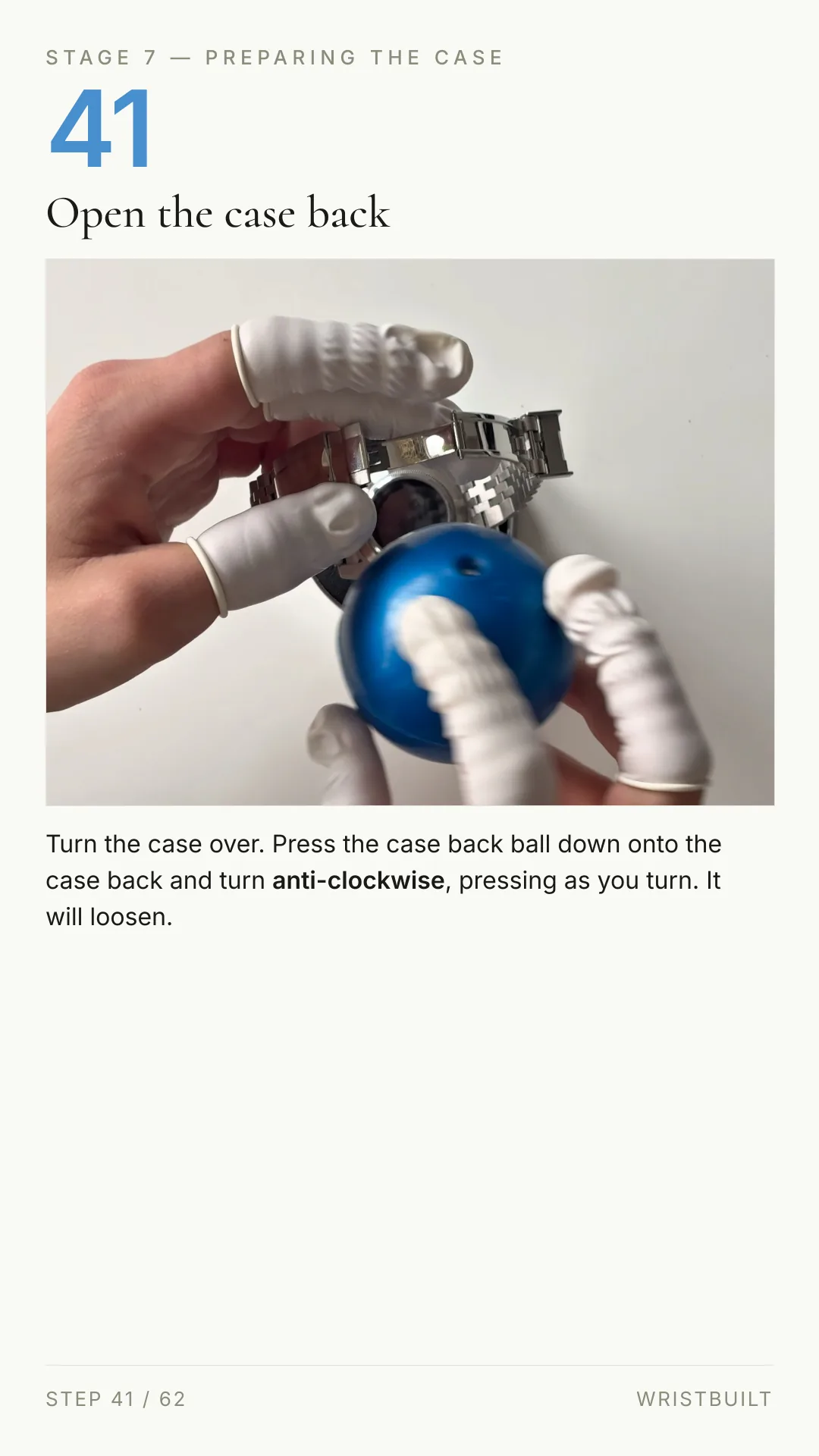STAGE 7 — PREPARING THE CASE 41 Open the case back Turn the case over. Press the case back ball down onto the case back and turn anti-clockwise, pressing as you turn. It will loosen. STEP 41 / 62 WRISTBUILT