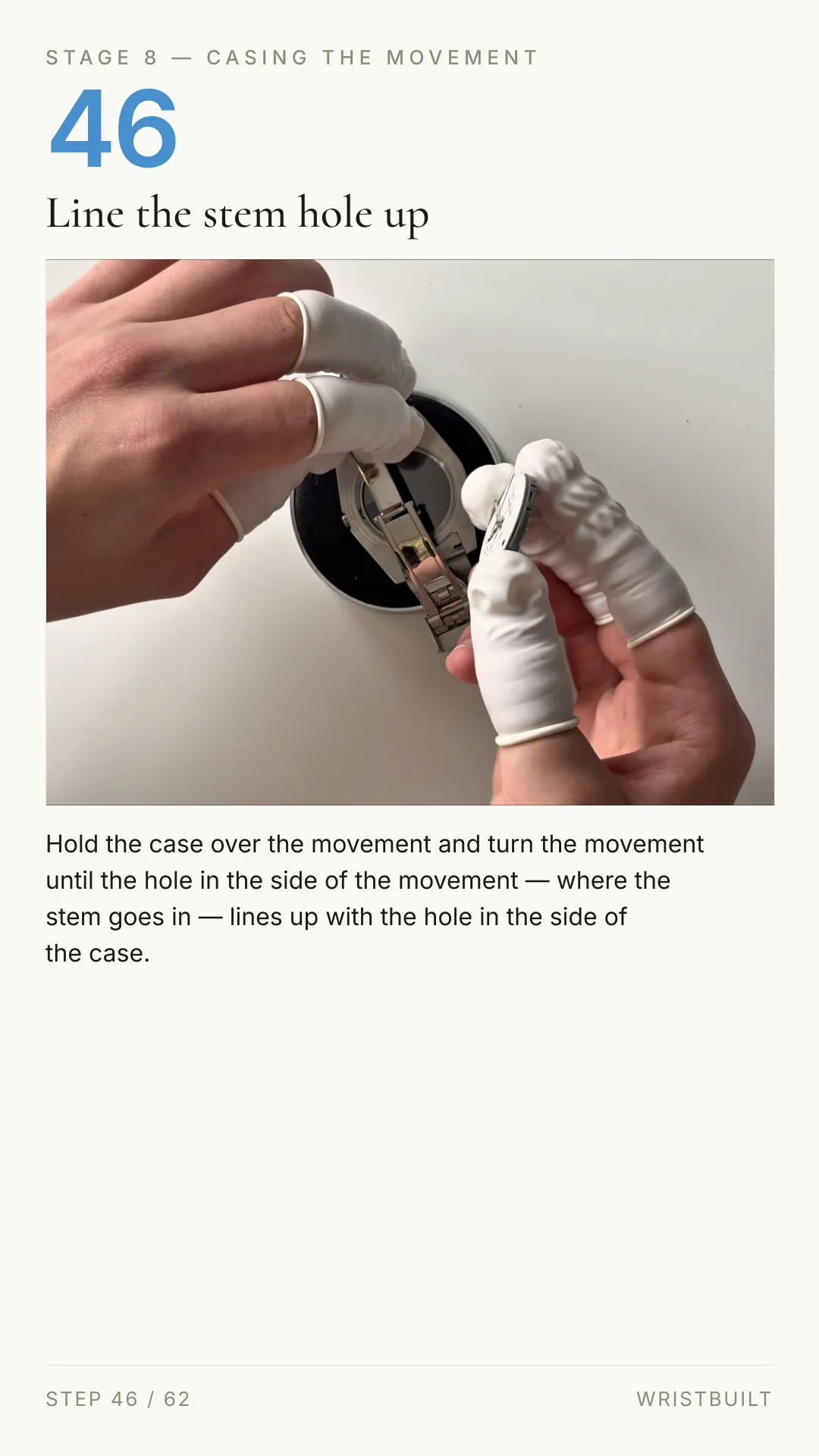 STAGE 8 — CASING THE MOVEMENT 46 Line the stem hole up Hold the case over the movement and turn the movement until the hole in the side of the movement — where the stem goes in — lines up with the hole in the side of the case. STEP 46 / 62 WRISTBUILT
