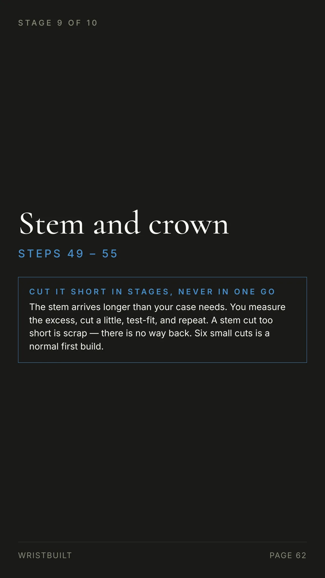 STAGE 9 OF 10 Stem and crown S T E P S  4 9  –  5 5 CUT IT SHORT IN STAGES, NEVER IN ONE GO The stem arrives longer than your case needs. You measure the excess, cut a little, test-fit, and repeat. A stem cut too short is scrap — there is no way back. Six small cuts is a normal first build. WRISTBUILT PAGE 62