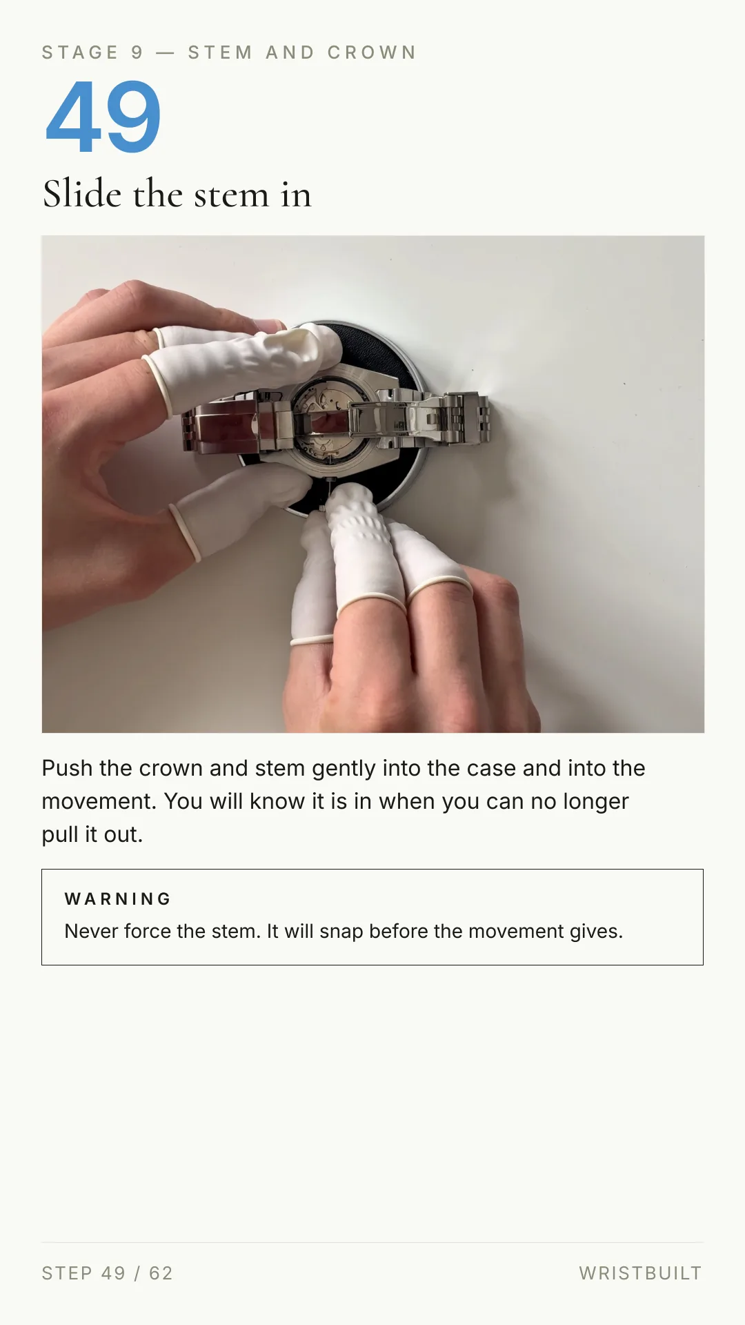 STAGE 9 — STEM AND CROWN 49 Slide the stem in Push the crown and stem gently into the case and into the movement. You will know it is in when you can no longer pull it out. WARNING Never force the stem. It will snap before the movement gives. STEP 49 / 62 WRISTBUILT