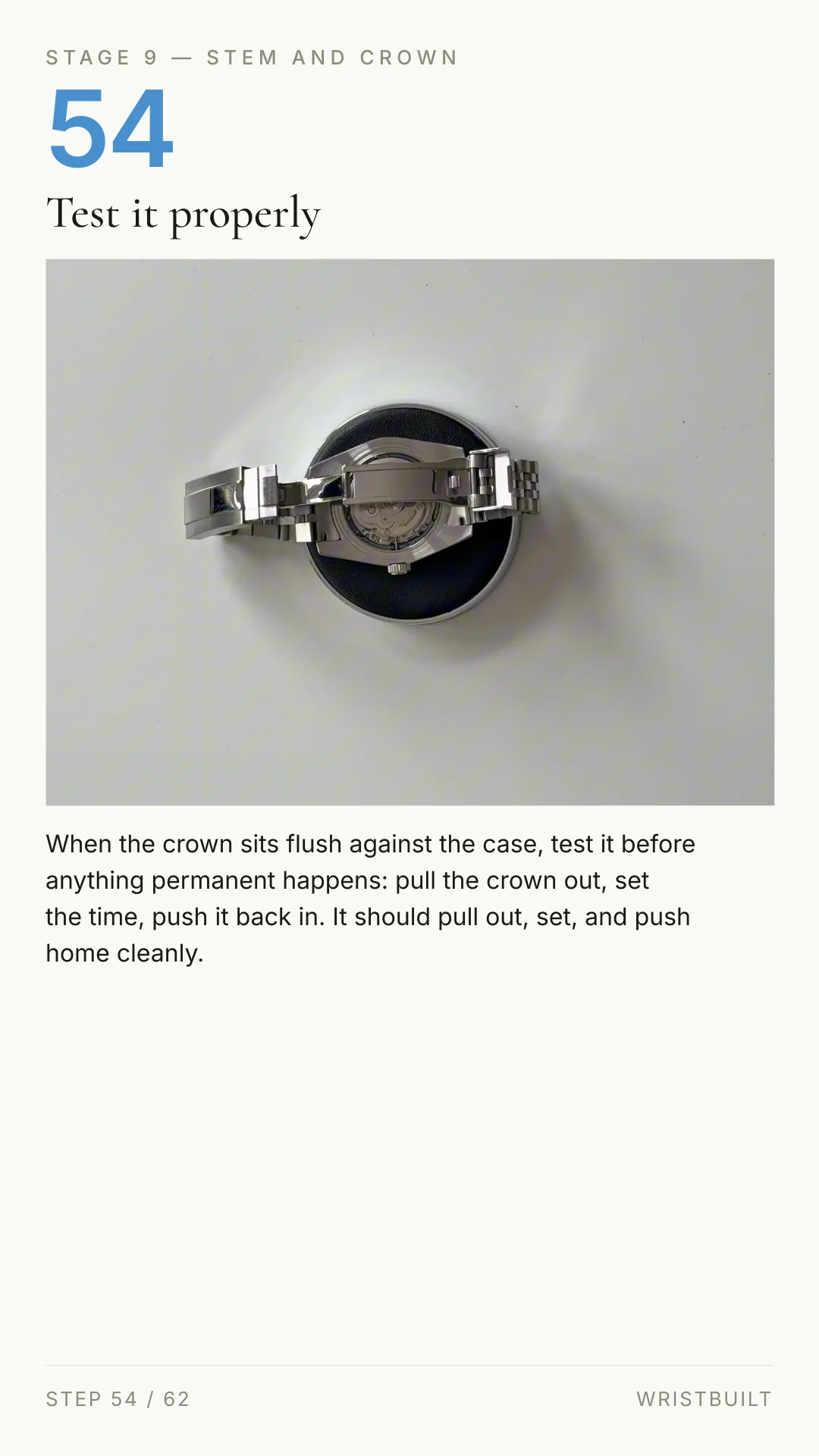 STAGE 9 — STEM AND CROWN 54 Test it properly When the crown sits flush against the case, test it before anything permanent happens: pull the crown out, set the time, push it back in. It should pull out, set, and push home cleanly. STEP 54 / 62 WRISTBUILT