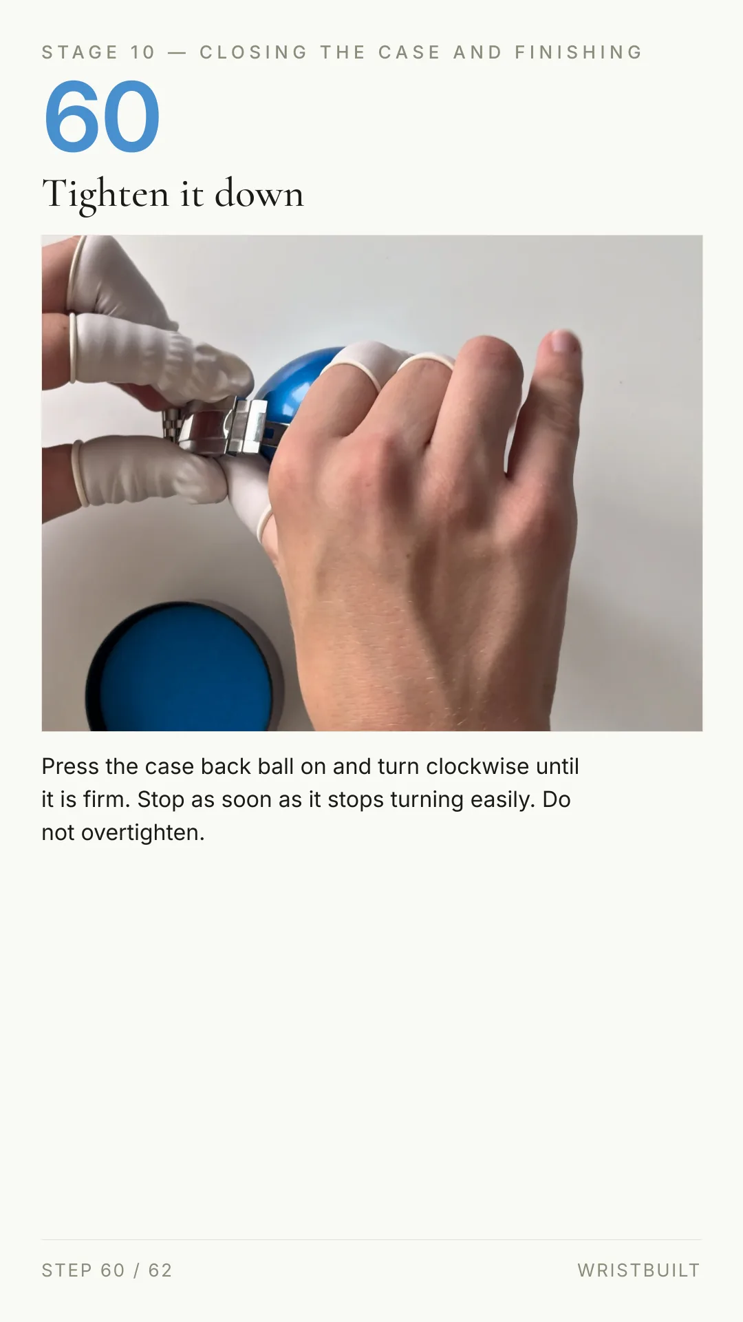 STAGE 10 — CLOSING THE CASE AND FINISHING 60 Tighten it down Press the case back ball on and turn clockwise until it is firm. Stop as soon as it stops turning easily. Do not overtighten. STEP 60 / 62 WRISTBUILT