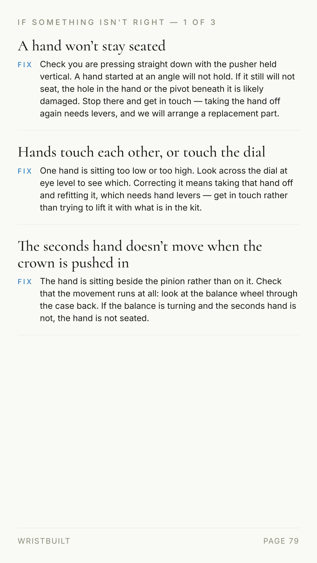 IF SOMETHING ISN’T RIGHT — 1 OF 3 A hand won’t stay seated FIX Check you are pressing straight down with the pusher held vertical. A hand started at an angle will not hold. If it still will not seat, the hole in the hand or the pivot beneath it is likely damaged. Stop there and get in touch — taking the hand off again needs levers, and we will arrange a replacement part. Hands touch each other, or touch the dial FIX One hand is sitting too low or too high. Look across the dial at eye level to see which. Correcting it means taking that hand off and refitting it, which needs hand levers — get in touch rather than trying to lift it with what is in the kit. The seconds hand doesn’t move when the crown is pushed in FIX The hand is sitting beside the pinion rather than on it. Check that the movement runs at all: look at the balance wheel through the case back. If the balance is turning and the seconds hand is not, the hand is not seated. WRISTBUILT PAGE 79