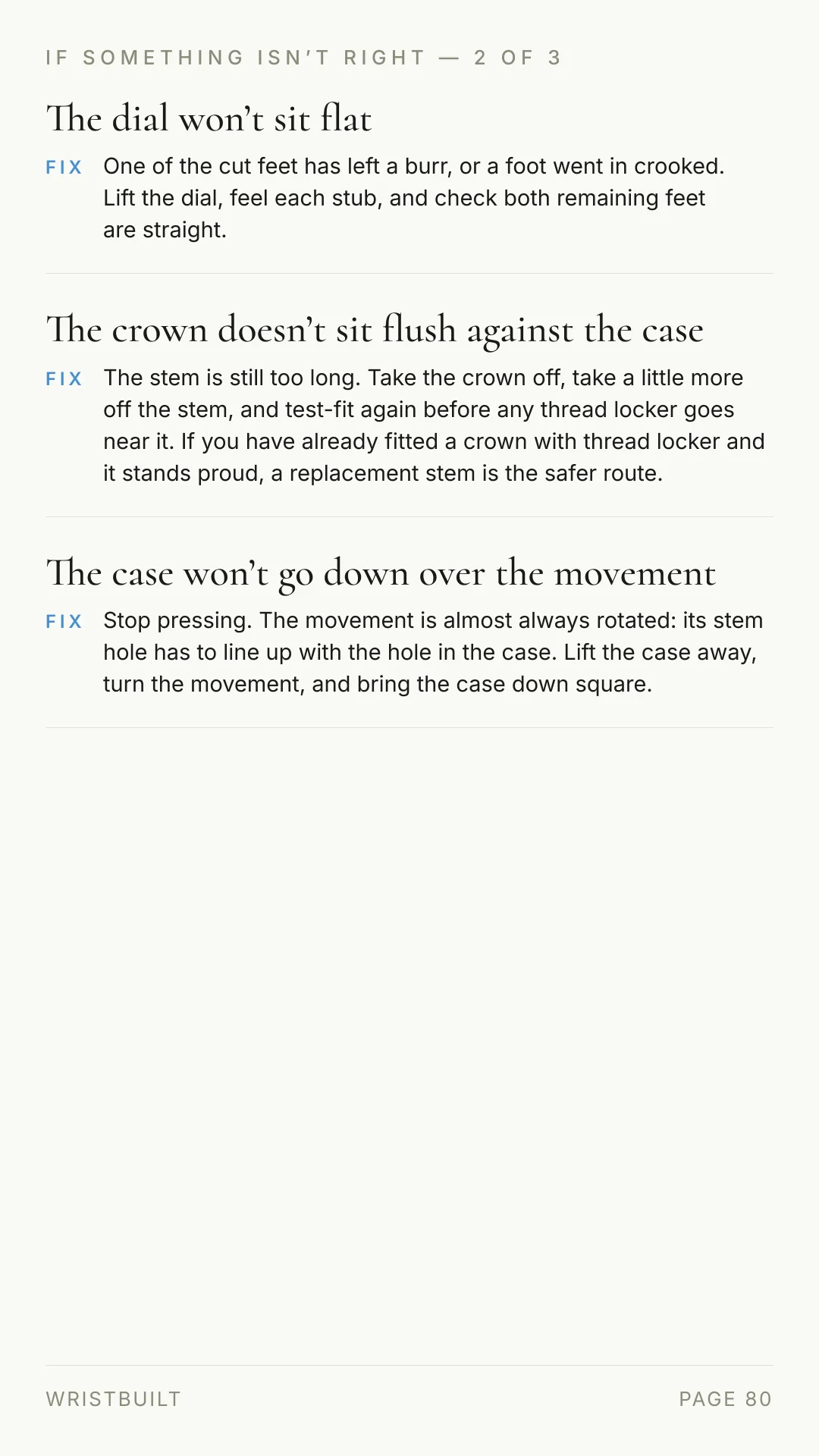 IF SOMETHING ISN’T RIGHT — 2 OF 3 The dial won’t sit flat FIX One of the cut feet has left a burr, or a foot went in crooked. Lift the dial, feel each stub, and check both remaining feet are straight. The crown doesn’t sit flush against the case FIX The stem is still too long. Take the crown off, take a little more off the stem, and test-fit again before any thread locker goes near it. If you have already fitted a crown with thread locker and it stands proud, a replacement stem is the safer route. The case won’t go down over the movement FIX Stop pressing. The movement is almost always rotated: its stem hole has to line up with the hole in the case. Lift the case away, turn the movement, and bring the case down square. WRISTBUILT PAGE 80
