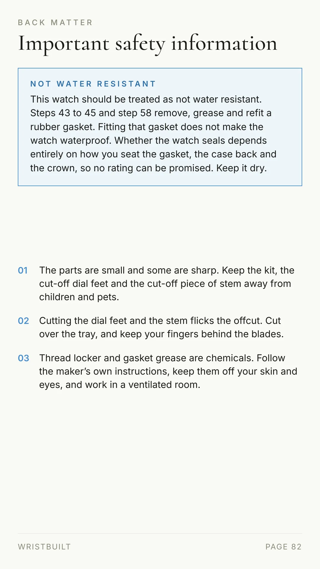 BACK MATTER Important safety information NOT WATER RESISTANT This watch should be treated as not water resistant. Steps 43 to 45 and step 58 remove, grease and refit a rubber gasket. Fitting that gasket does not make the watch waterproof. Whether the watch seals depends entirely on how you seat the gasket, the case back and the crown, so no rating can be promised. Keep it dry. 01 The parts are small and some are sharp. Keep the kit, the cut-off dial feet and the cut-off piece of stem away from children and pets. 02 Cutting the dial feet and the stem flicks the offcut. Cut over the tray, and keep your fingers behind the blades. 03 Thread locker and gasket grease are chemicals. Follow the maker’s own instructions, keep them off your skin and eyes, and work in a ventilated room. WRISTBUILT PAGE 82