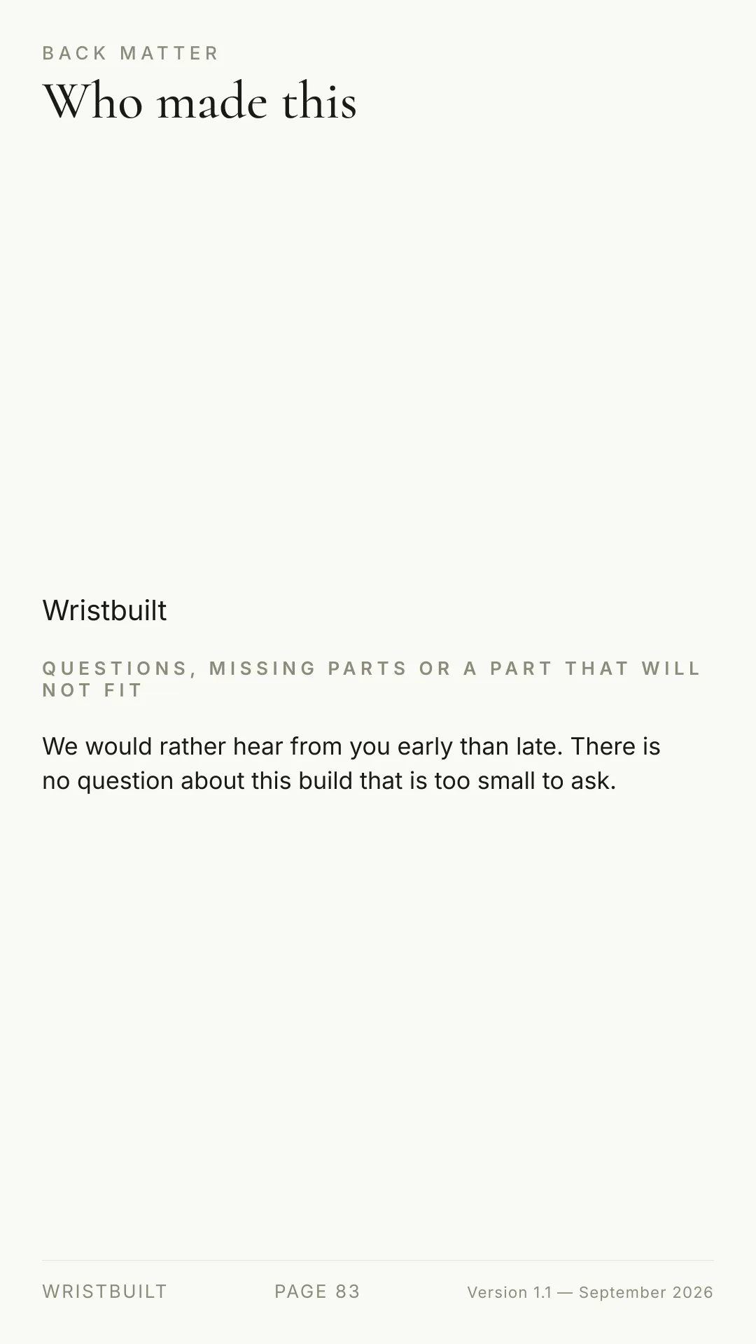 BACK MATTER Who made this Wristbuilt QUESTIONS, MISSING PARTS OR A PART THAT WILL NOT FIT We would rather hear from you early than late. There is no question about this build that is too small to ask. WRISTBUILT PAGE 83 Version 1.1 — September 2026