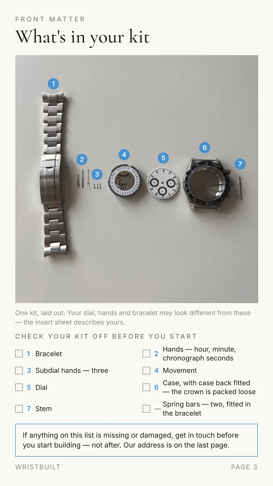 FRONT MATTER What's in your kit One kit, laid out. Your dial, hands and bracelet may look different from these — the insert sheet describes yours. CHECK YOUR KIT OFF BEFORE YOU START 1 Bracelet 2 Hands — hour, minute, chronograph seconds 3 Subdial hands — three 4 Movement 5 Dial 6 Case, with case back fitted — the crown is packed loose 7 Stem — Spring bars — two, fitted in the bracelet If anything on this list is missing or damaged, get in touch before you start building — not after. Our address is on the last page. WRISTBUILT PAGE 3 7 6 5 4 3 2 1