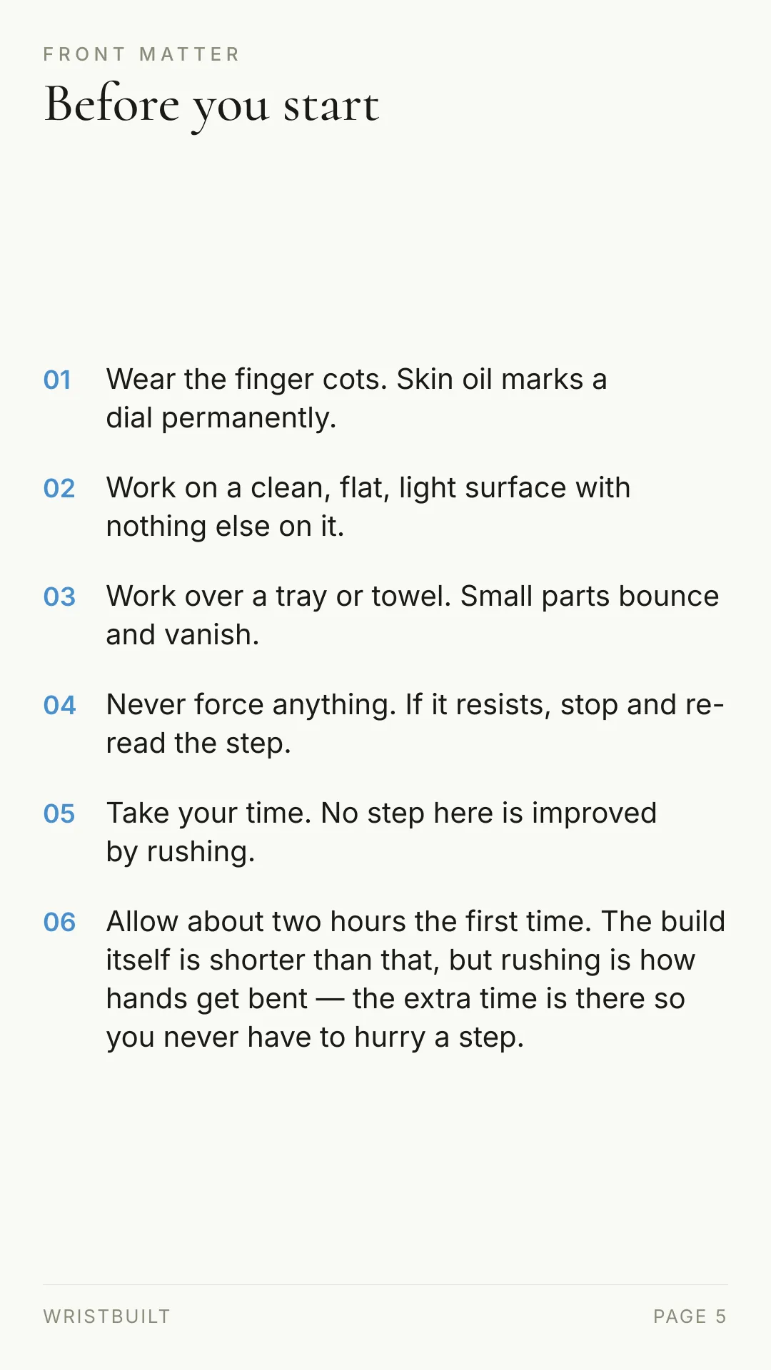FRONT MATTER Before you start 01 Wear the finger cots. Skin oil marks a dial permanently. 02 Work on a clean, flat, light surface with nothing else on it. 03 Work over a tray or towel. Small parts bounce and vanish. 04 Never force anything. If it resists, stop and re- read the step. 05 Take your time. No step here is improved by rushing. 06 Allow about two hours the first time. The build itself is shorter than that, but rushing is how hands get bent — the extra time is there so you never have to hurry a step. WRISTBUILT PAGE 5