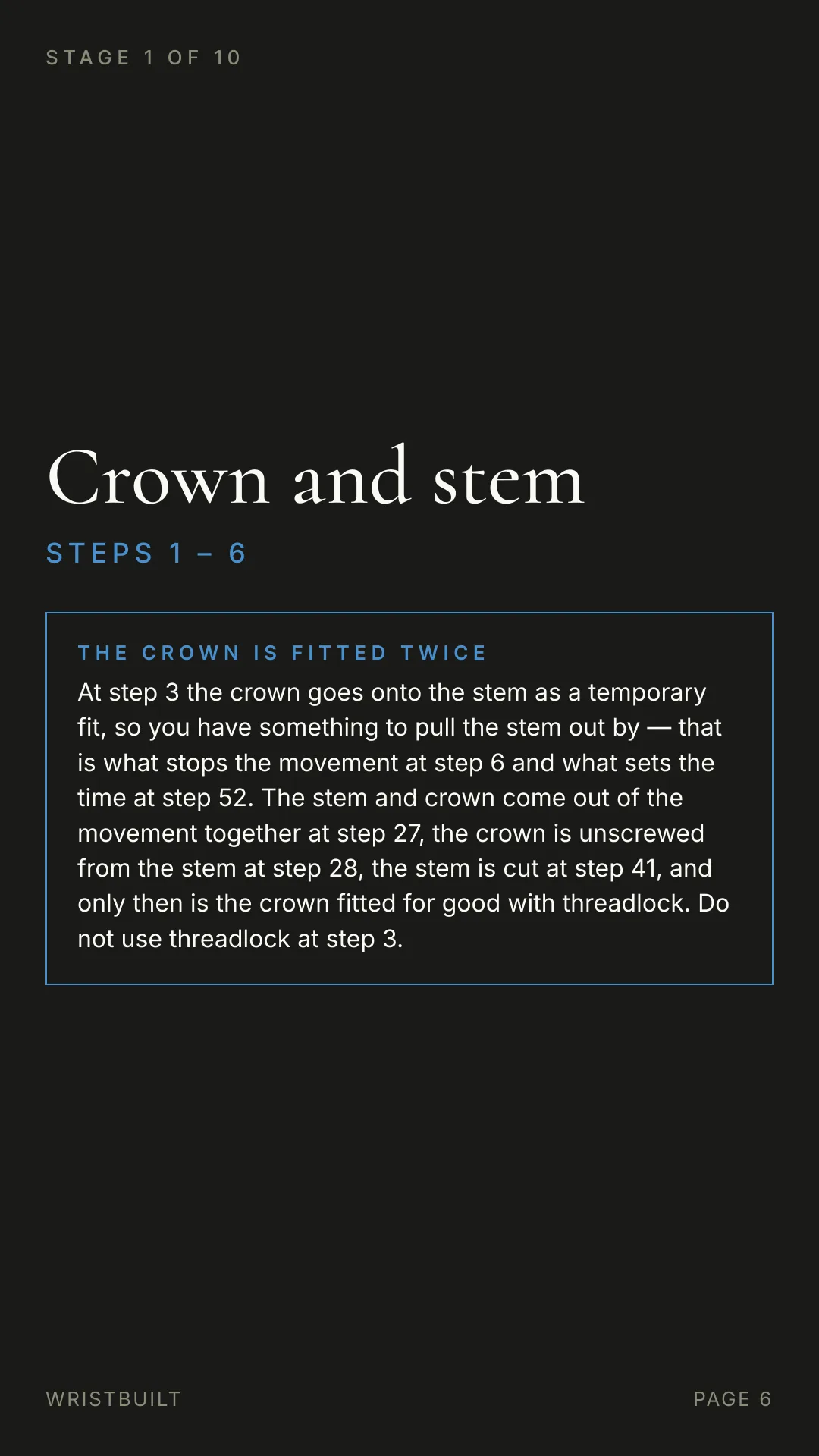STAGE 1 OF 10 Crown and stem S T E P S  1  –  6 THE CROWN IS FITTED TWICE At step 3 the crown goes onto the stem as a temporary fit, so you have something to pull the stem out by — that is what stops the movement at step 6 and what sets the time at step 52. The stem and crown come out of the movement together at step 27, the crown is unscrewed from the stem at step 28, the stem is cut at step 41, and only then is the crown fitted for good with threadlock. Do not use threadlock at step 3. WRISTBUILT PAGE 6