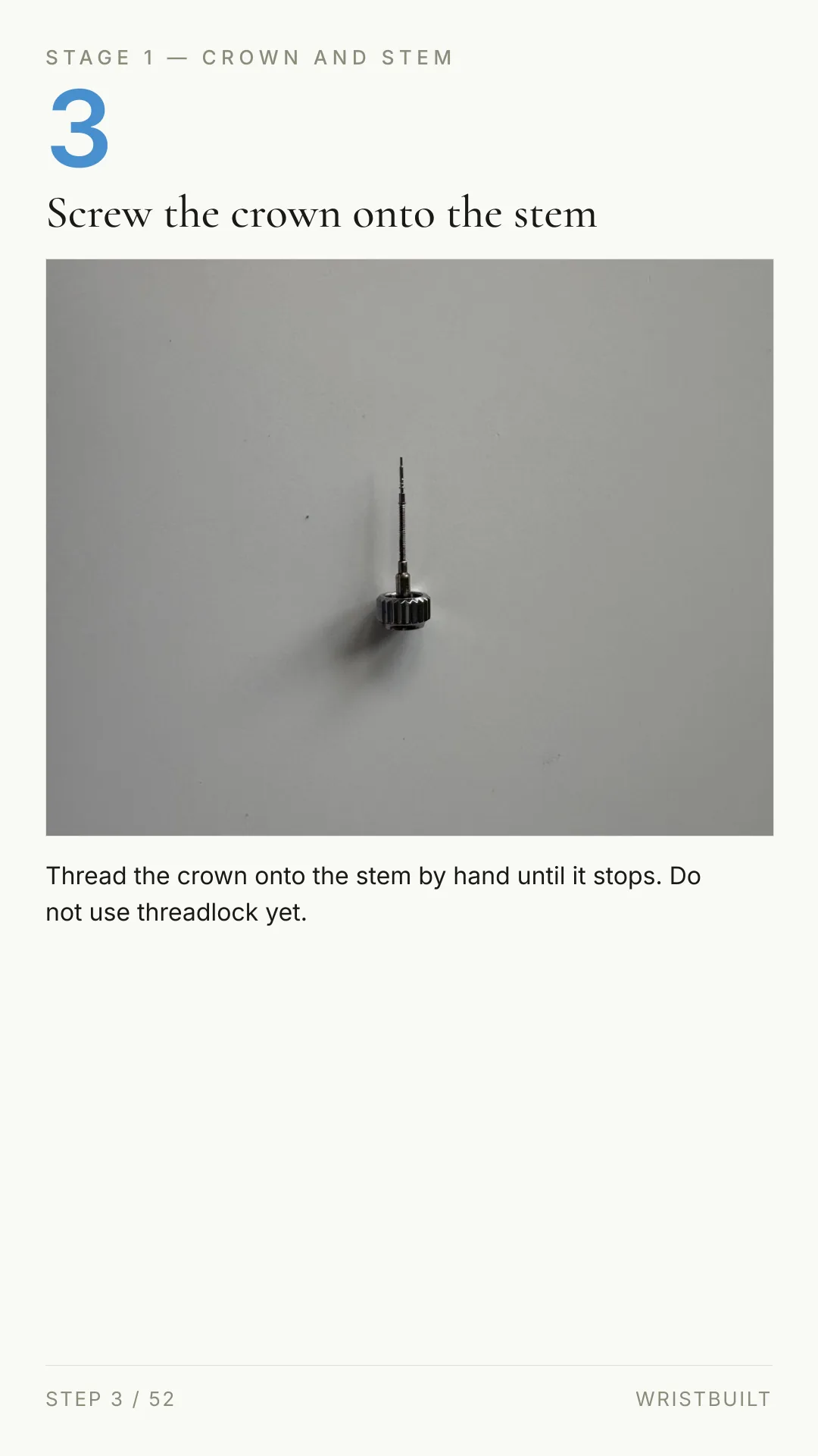 STAGE 1 — CROWN AND STEM 3 Screw the crown onto the stem Thread the crown onto the stem by hand until it stops. Do not use threadlock yet. STEP 3 / 52 WRISTBUILT