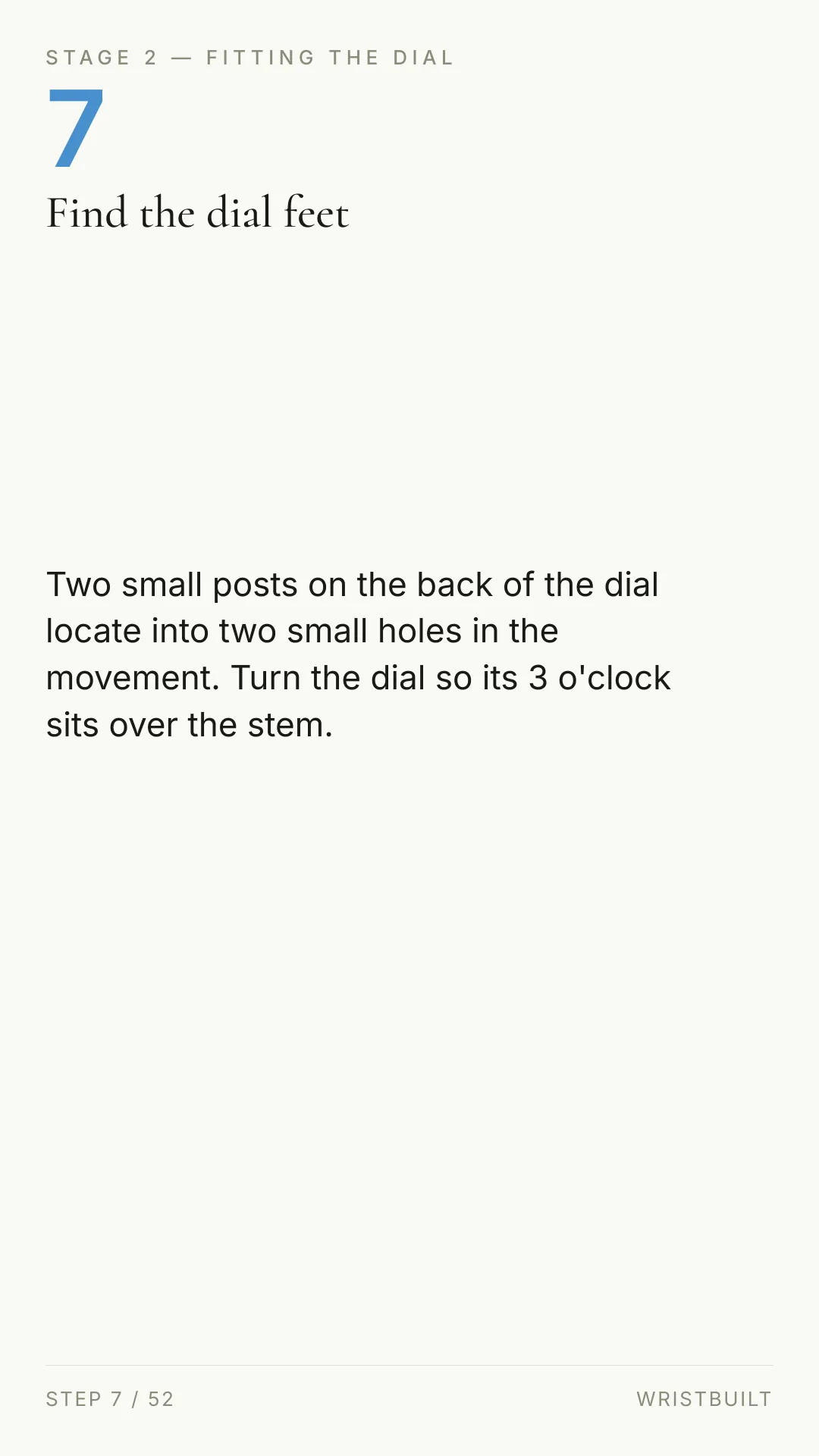 STAGE 2 — FITTING THE DIAL 7 Find the dial feet Two small posts on the back of the dial locate into two small holes in the movement. Turn the dial so its 3 o'clock sits over the stem. STEP 7 / 52 WRISTBUILT