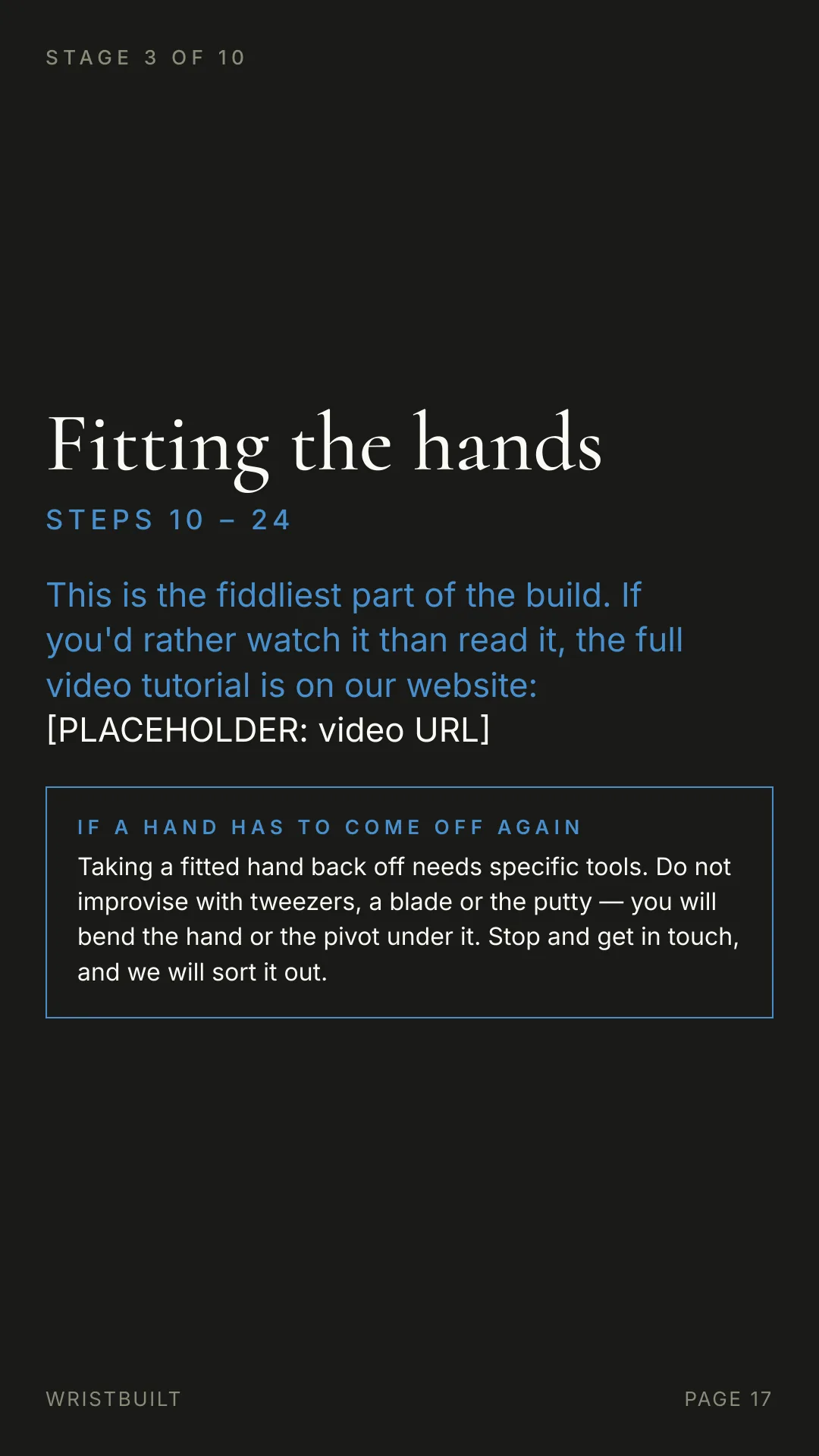 STAGE 3 OF 10 Fitting the hands S T E P S  1 0  –  2 4 This is the fiddliest part of the build. If you'd rather watch it than read it, the full video tutorial is on our website: [PLACEHOLDER: video URL] IF A HAND HAS TO COME OFF AGAIN Taking a fitted hand back off needs specific tools. Do not improvise with tweezers, a blade or the putty — you will bend the hand or the pivot under it. Stop and get in touch, and we will sort it out. WRISTBUILT PAGE 17