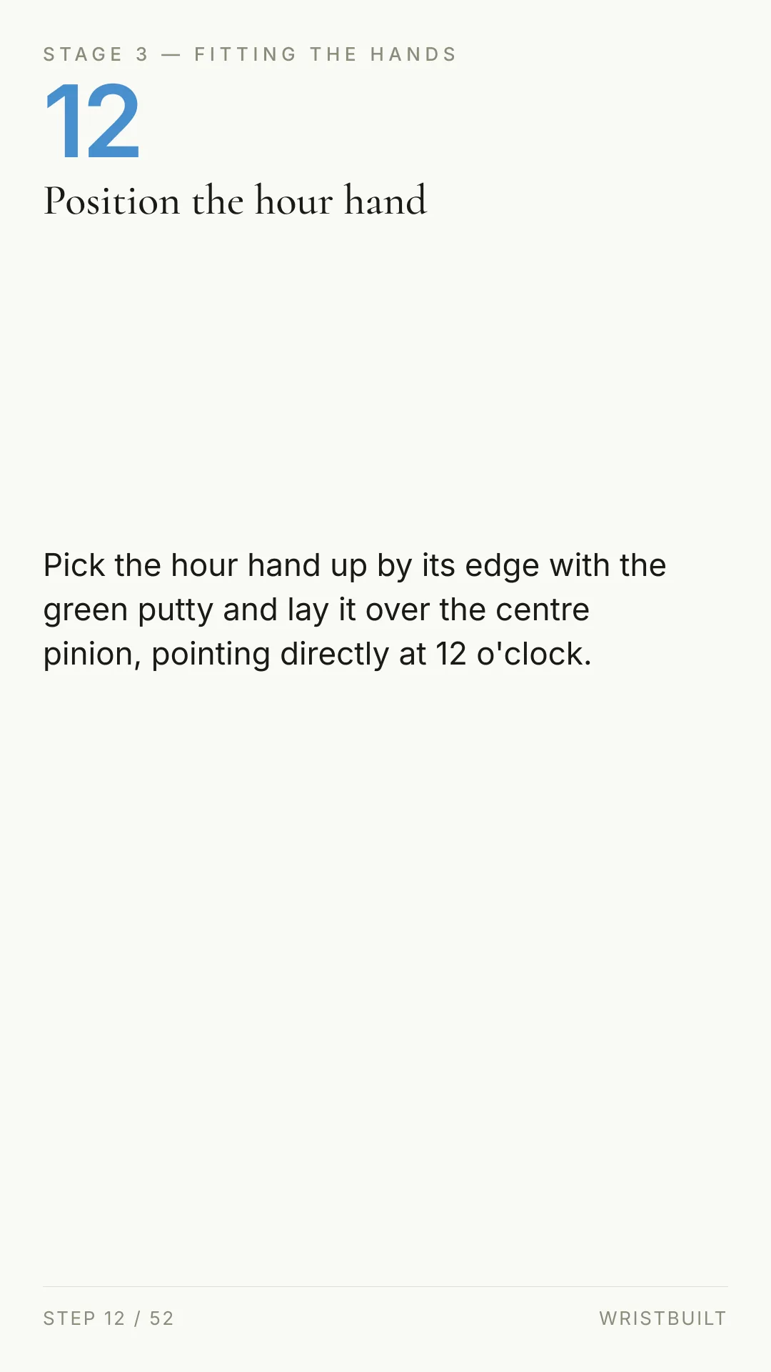 STAGE 3 — FITTING THE HANDS 12 Position the hour hand Pick the hour hand up by its edge with the green putty and lay it over the centre pinion, pointing directly at 12 o'clock. STEP 12 / 52 WRISTBUILT