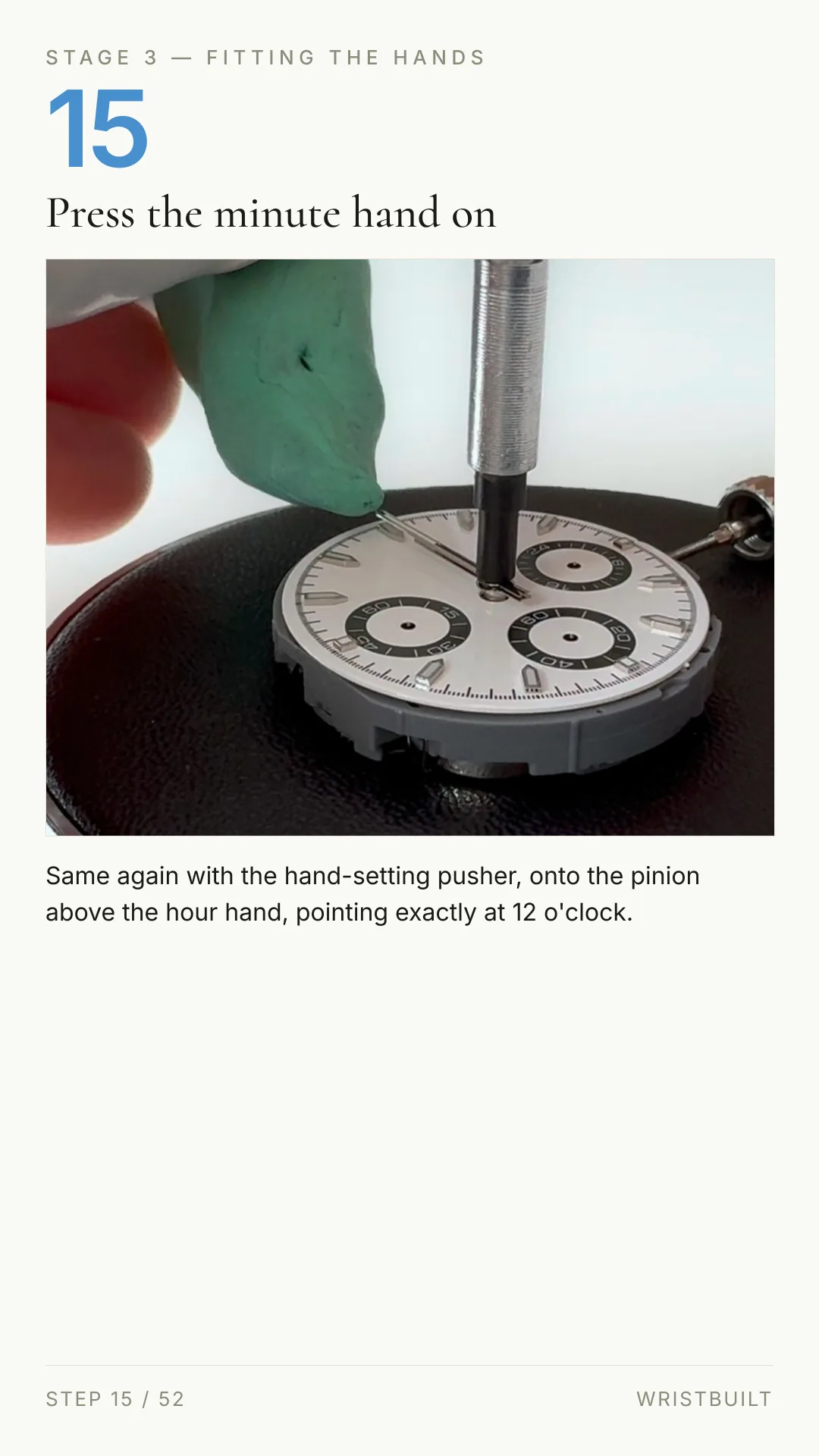STAGE 3 — FITTING THE HANDS 15 Press the minute hand on Same again with the hand-setting pusher, onto the pinion above the hour hand, pointing exactly at 12 o'clock. STEP 15 / 52 WRISTBUILT