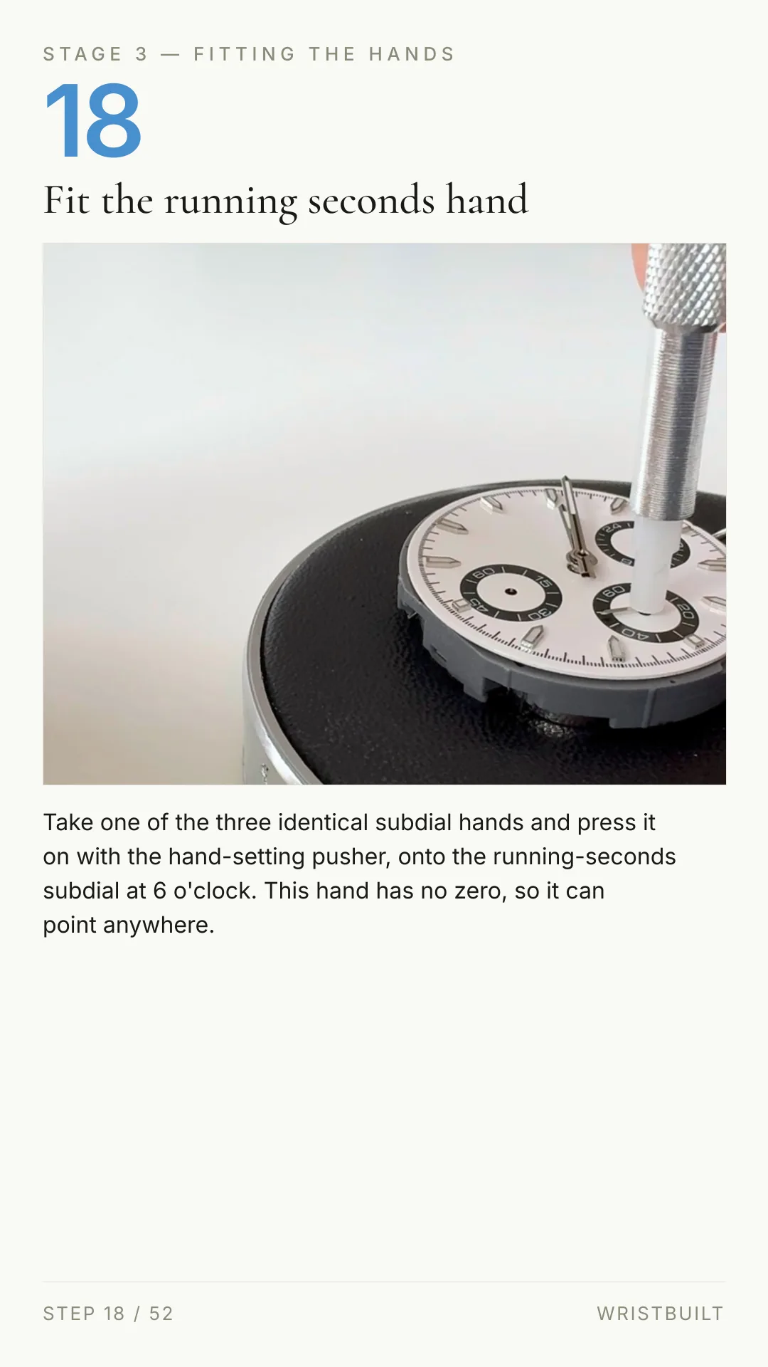 STAGE 3 — FITTING THE HANDS 18 Fit the running seconds hand Take one of the three identical subdial hands and press it on with the hand-setting pusher, onto the running-seconds subdial at 6 o'clock. This hand has no zero, so it can point anywhere. STEP 18 / 52 WRISTBUILT