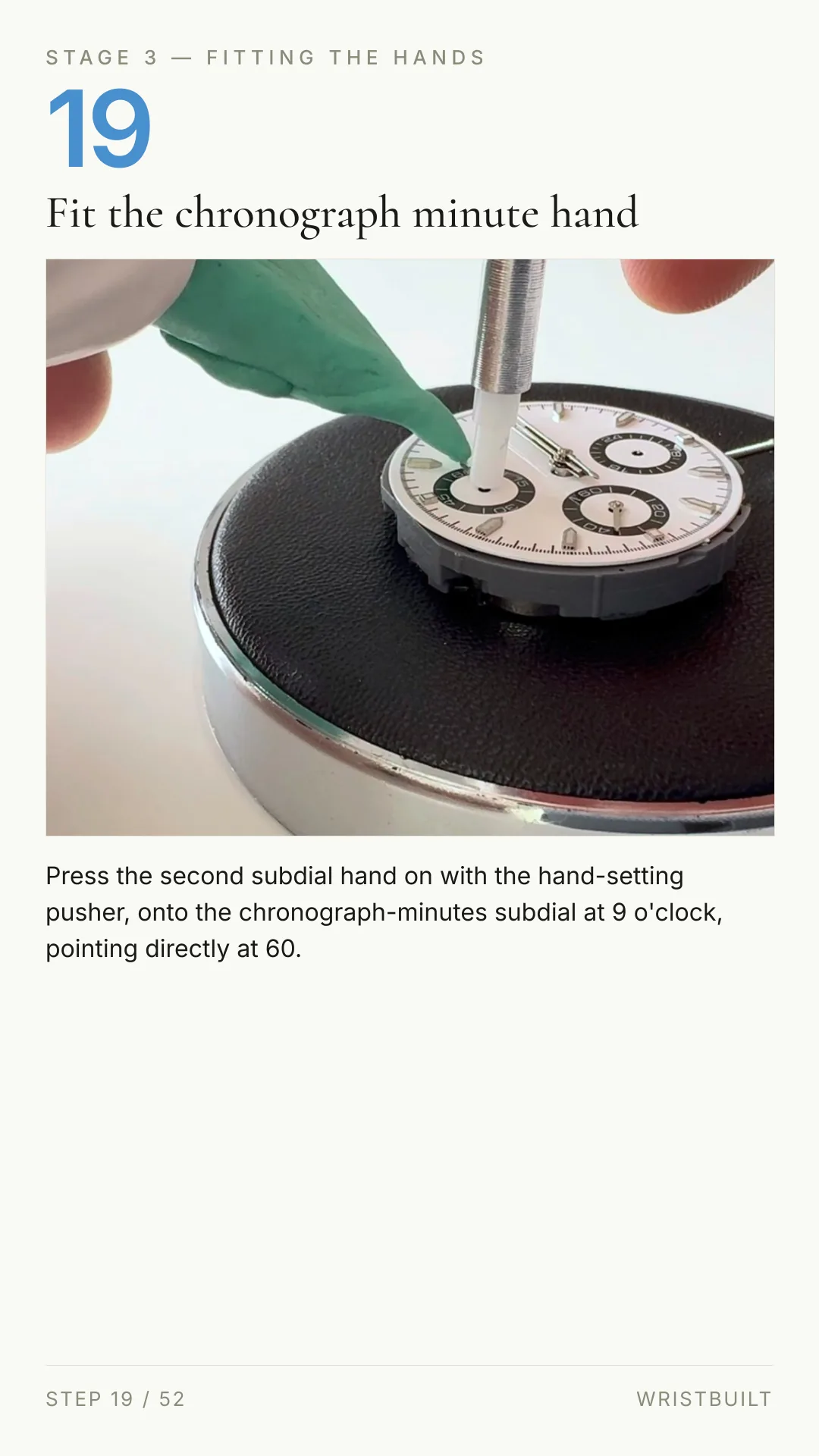 STAGE 3 — FITTING THE HANDS 19 Fit the chronograph minute hand Press the second subdial hand on with the hand-setting pusher, onto the chronograph-minutes subdial at 9 o'clock, pointing directly at 60. STEP 19 / 52 WRISTBUILT