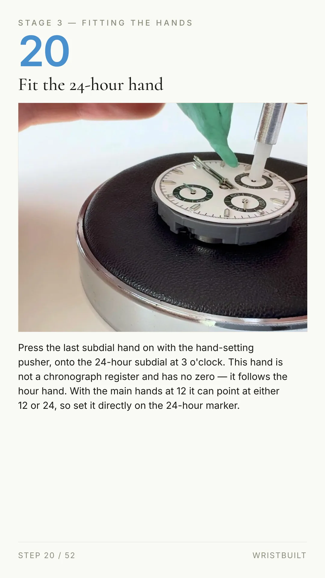 STAGE 3 — FITTING THE HANDS 20 Fit the 24-hour hand Press the last subdial hand on with the hand-setting pusher, onto the 24-hour subdial at 3 o'clock. This hand is not a chronograph register and has no zero — it follows the hour hand. With the main hands at 12 it can point at either 12 or 24, so set it directly on the 24-hour marker. STEP 20 / 52 WRISTBUILT
