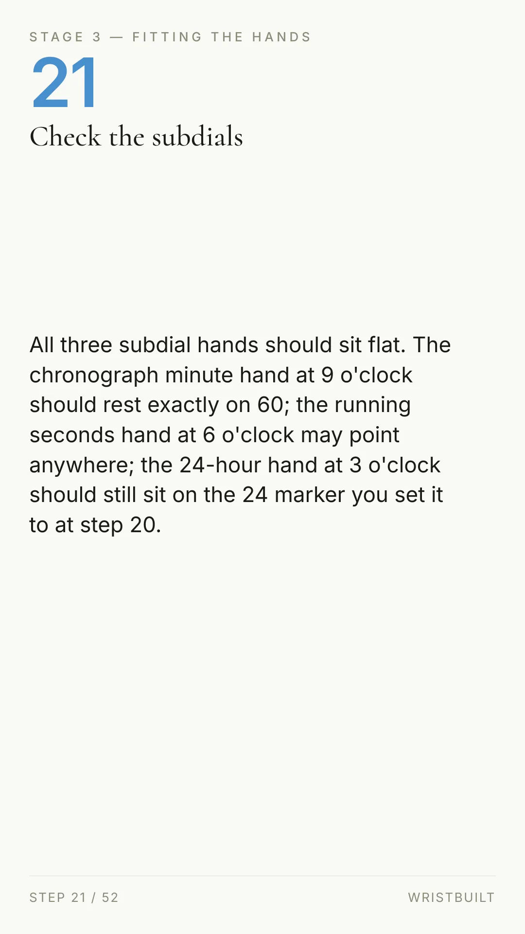 STAGE 3 — FITTING THE HANDS 21 Check the subdials All three subdial hands should sit flat. The chronograph minute hand at 9 o'clock should rest exactly on 60; the running seconds hand at 6 o'clock may point anywhere; the 24-hour hand at 3 o'clock should still sit on the 24 marker you set it to at step 20. STEP 21 / 52 WRISTBUILT