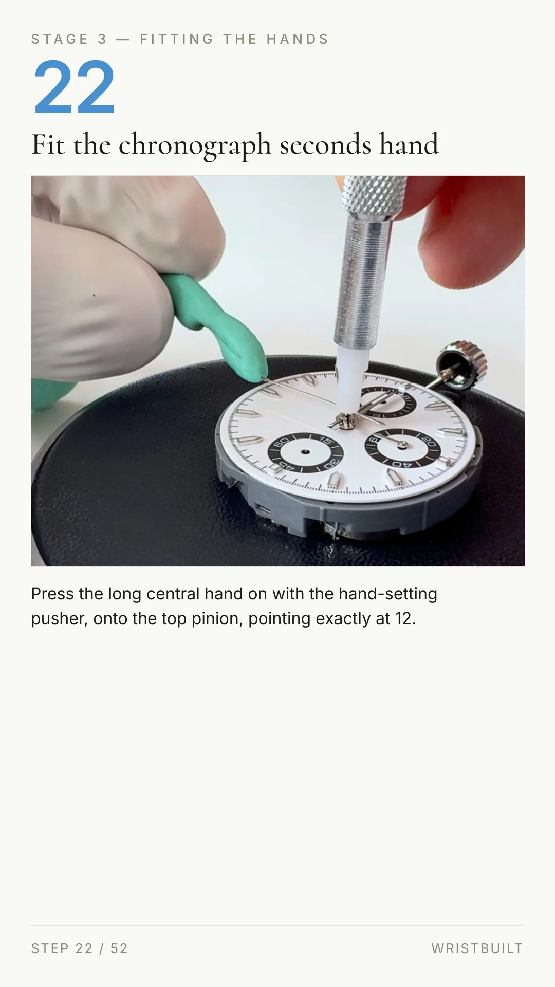 STAGE 3 — FITTING THE HANDS 22 Fit the chronograph seconds hand Press the long central hand on with the hand-setting pusher, onto the top pinion, pointing exactly at 12. STEP 22 / 52 WRISTBUILT