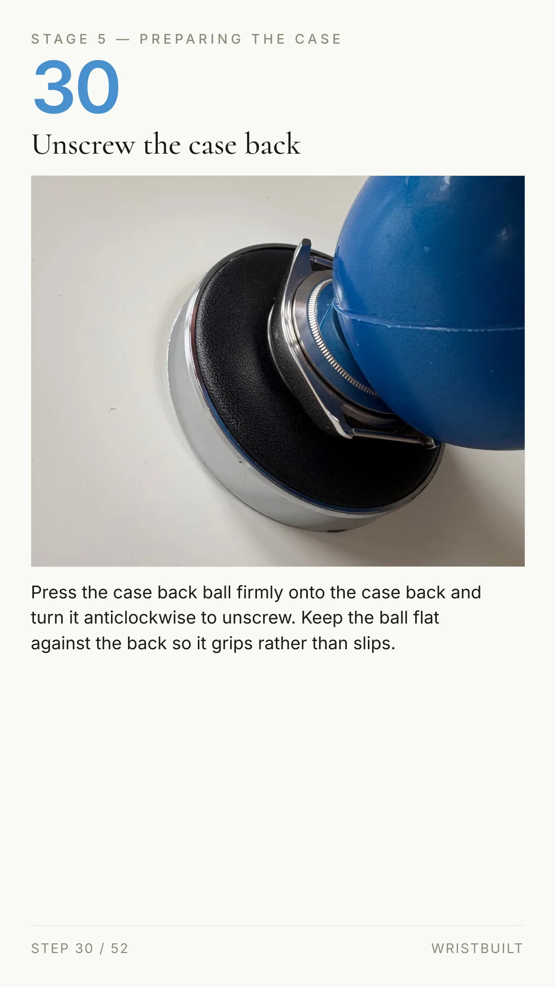 STAGE 5 — PREPARING THE CASE 30 Unscrew the case back Press the case back ball firmly onto the case back and turn it anticlockwise to unscrew. Keep the ball flat against the back so it grips rather than slips. STEP 30 / 52 WRISTBUILT