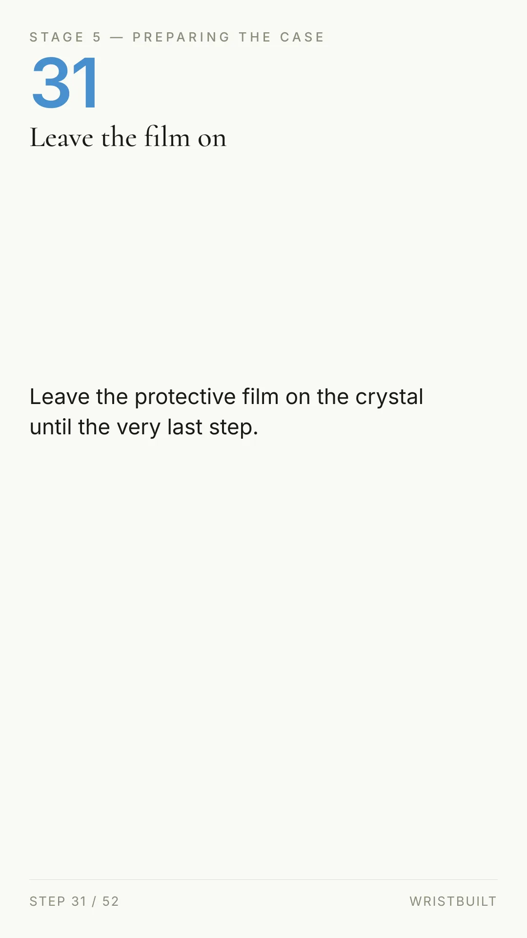 STAGE 5 — PREPARING THE CASE 31 Leave the film on Leave the protective film on the crystal until the very last step. STEP 31 / 52 WRISTBUILT