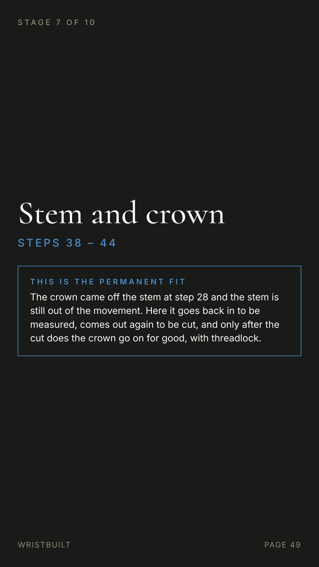 STAGE 7 OF 10 Stem and crown S T E P S  3 8  –  4 4 THIS IS THE PERMANENT FIT The crown came off the stem at step 28 and the stem is still out of the movement. Here it goes back in to be measured, comes out again to be cut, and only after the cut does the crown go on for good, with threadlock. WRISTBUILT PAGE 49