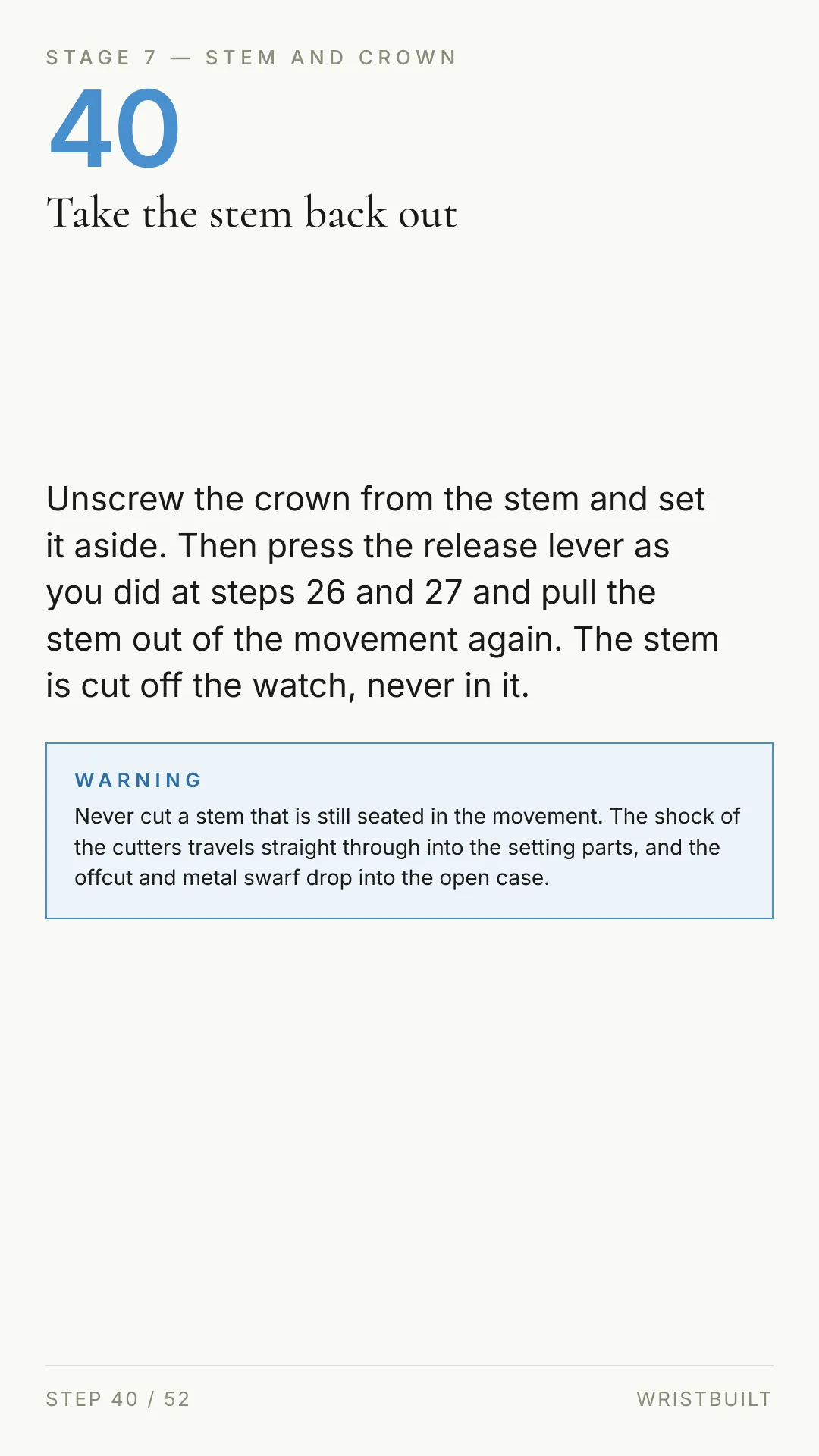 STAGE 7 — STEM AND CROWN 40 Take the stem back out Unscrew the crown from the stem and set it aside. Then press the release lever as you did at steps 26 and 27 and pull the stem out of the movement again. The stem is cut off the watch, never in it. WARNING Never cut a stem that is still seated in the movement. The shock of the cutters travels straight through into the setting parts, and the offcut and metal swarf drop into the open case. STEP 40 / 52 WRISTBUILT
