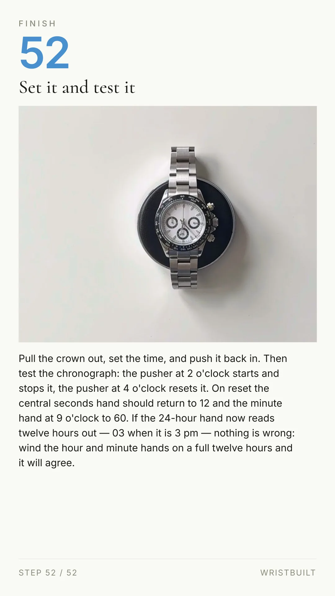 FINISH 52 Set it and test it Pull the crown out, set the time, and push it back in. Then test the chronograph: the pusher at 2 o'clock starts and stops it, the pusher at 4 o'clock resets it. On reset the central seconds hand should return to 12 and the minute hand at 9 o'clock to 60. If the 24-hour hand now reads twelve hours out — 03 when it is 3 pm — nothing is wrong: wind the hour and minute hands on a full twelve hours and it will agree. STEP 52 / 52 WRISTBUILT