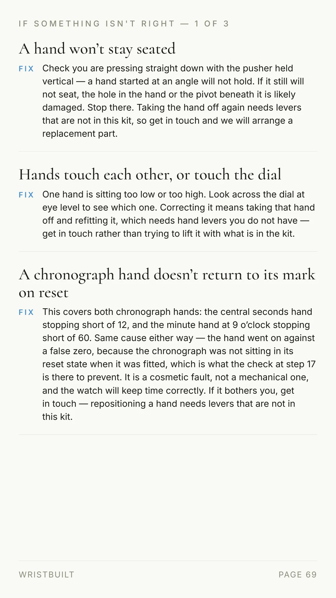 IF SOMETHING ISN'T RIGHT — 1 OF 3 A hand won’t stay seated FIX Check you are pressing straight down with the pusher held vertical — a hand started at an angle will not hold. If it still will not seat, the hole in the hand or the pivot beneath it is likely damaged. Stop there. Taking the hand off again needs levers that are not in this kit, so get in touch and we will arrange a replacement part. Hands touch each other, or touch the dial FIX One hand is sitting too low or too high. Look across the dial at eye level to see which one. Correcting it means taking that hand off and refitting it, which needs hand levers you do not have — get in touch rather than trying to lift it with what is in the kit. A chronograph hand doesn’t return to its mark on reset FIX This covers both chronograph hands: the central seconds hand stopping short of 12, and the minute hand at 9 o’clock stopping short of 60. Same cause either way — the hand went on against a false zero, because the chronograph was not sitting in its reset state when it was fitted, which is what the check at step 17 is there to prevent. It is a cosmetic fault, not a mechanical one, and the watch will keep time correctly. If it bothers you, get in touch — repositioning a hand needs levers that are not in this kit. WRISTBUILT PAGE 69