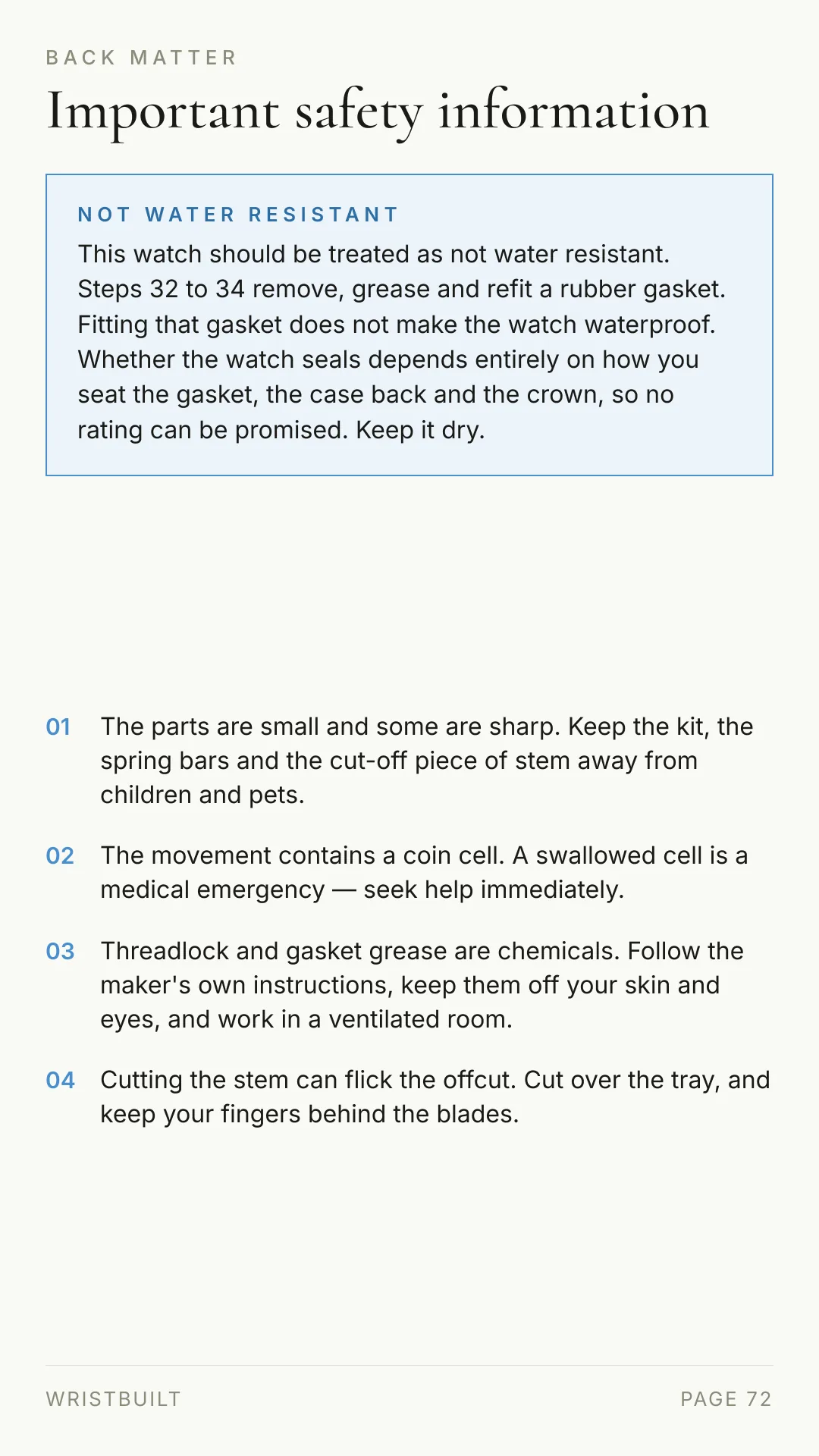 BACK MATTER Important safety information NOT WATER RESISTANT This watch should be treated as not water resistant. Steps 32 to 34 remove, grease and refit a rubber gasket. Fitting that gasket does not make the watch waterproof. Whether the watch seals depends entirely on how you seat the gasket, the case back and the crown, so no rating can be promised. Keep it dry. 01 The parts are small and some are sharp. Keep the kit, the spring bars and the cut-off piece of stem away from children and pets. 02 The movement contains a coin cell. A swallowed cell is a medical emergency — seek help immediately. 03 Threadlock and gasket grease are chemicals. Follow the maker's own instructions, keep them off your skin and eyes, and work in a ventilated room. 04 Cutting the stem can flick the offcut. Cut over the tray, and keep your fingers behind the blades. WRISTBUILT PAGE 72